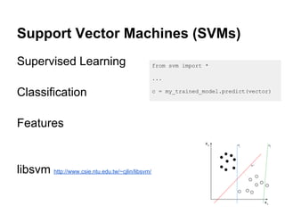 Support Vector Machines (SVMs)
Supervised Learning                                from svm import *

                                                   ...

Classification                                     c = my_trained_model.predict(vector)




Features


libsvm http://www.csie.ntu.edu.tw/~cjlin/libsvm/
 