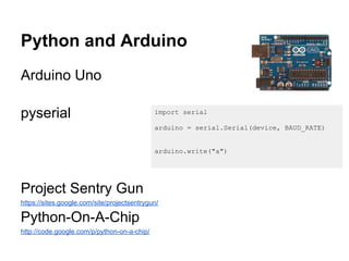 Python and Arduino
Arduino Uno

pyserial                                     import serial

                                             arduino = serial.Serial(device, BAUD_RATE)


                                             arduino.write("a")




Project Sentry Gun
https://sites.google.com/site/projectsentrygun/

Python-On-A-Chip
http://code.google.com/p/python-on-a-chip/
 