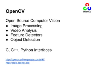 OpenCV
Open Source Computer Vision
● Image Processing
● Video Analysis
● Feature Detectors
● Object Detection

C, C++, Python Interfaces

http://opencv.willowgarage.com/wiki/
http://code.opencv.org
 
