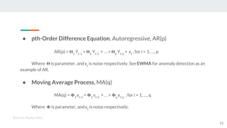 ● pth-Order Difference Equation, Autoregressive, AR(p)
AR(p) = 1
Yt-1
+ 2
Yt-2
+ … + p
Yt-p
+ t
, for i = 1, …, p
Where is parameter, and t
is noise respectively. See EWMA for anomaly detection as an
example of AR.
● Moving Average Process, MA(q)
MA(q) = 1 t-1
+ 2 t-2
+ … + q t-q
, for i = 1, …, q
Where is parameter, and t
is noise respectively.
Kenneth Emeka Odoh
12
 