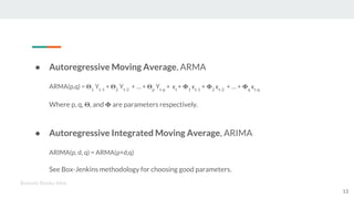 ● Autoregressive Moving Average, ARMA
ARMA(p,q) = 1
Yt-1
+ 2
Yt-2
+ … + p
Yt-p
+ t
+ 1 t-1
+ 2 t-2
+ … + q t-q
Where p, q, , and are parameters respectively.
● Autoregressive Integrated Moving Average, ARIMA
ARIMA(p, d, q) = ARMA(p+d,q)
See Box-Jenkins methodology for choosing good parameters.
Kenneth Emeka Odoh
13
 