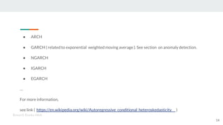 ● ARCH
● GARCH ( related to exponential weighted moving average ). See section on anomaly detection.
● NGARCH
● IGARCH
● EGARCH
…
For more information,
see link ( https://en.wikipedia.org/wiki/Autoregressive_conditional_heteroskedasticity )
Kenneth Emeka Odoh
14
 