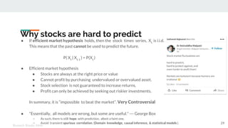 Why stocks are hard to predict
● If efficient market hypothesis holds, then the stock times series, Xt
is i.i.d.
This means that the past cannot be used to predict the future.
P( Xt
| Xt-1
) = P(Xt
)
● Efficient market hypothesis
● Stocks are always at the right price or value
● Cannot profit by purchasing undervalued or overvalued asset.
● Stock selection is not guaranteed to increase returns.
● Profit can only be achieved by seeking out riskier investments.
In summary, it is “impossible to beat the market”. Very Controversial
● "Essentially, all models are wrong, but some are useful." --- George Box
○ As such, there is still hope with prediction, albeit a faint one.
○ Avoid transient spurious correlation. (Domain knowledge, causal inference, & statistical models ).
Kenneth Emeka Odoh
29
 