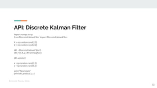 API: Discrete Kalman Filter
import numpy as np
from DiscreteKalmanFilter import DiscreteKalmanFilter
X = np.random.rand(2,2)
Z = np.random.rand(2,2)
dkf = DiscreteKalmanFilter()
dkf.init( X, Z ) #training phase
dkf.update( )
x = np.random.rand(1,2)
z = np.random.rand(1,2)
print "Next state"
print dkf.predict( x, z )
Kenneth Emeka Odoh
32
 