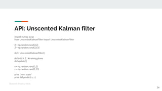 API: Unscented Kalman filter
import numpy as np
from UnscentedKalmanFilter import UnscentedKalmanFilter
X = np.random.rand(2,2)
Z = np.random.rand(2,15)
dkf = UnscentedKalmanFilter()
dkf.init( X, Z ) #training phase
dkf.update( )
x = np.random.rand(1,2)
z = np.random.rand(1,15)
print "Next state"
print dkf.predict( x, z )
Kenneth Emeka Odoh
34
 