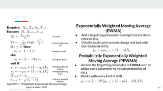 Algorithm 1: Probabilistic Exponential Moving Average
[kelvin & william, 2012].
Kenneth Emeka Odoh
40
Probabilistic Exponentially Weighted
Moving Average (PEWMA)
● Retains the forgetting parameter of EWMA with an
added extra parameter to include probability of
data.
● Works with every kind of shift.
# Weighted Moving
average
# Weighted Moving
E(X2
)
# Moving standard
deviation
# weighing factor
# weighing factor
# normal distribution
pdf
# Z-score
Exponentially Weighted Moving Average
(EWMA)
● Add a forgetting parameter to weight recent items
more or less.
● Volatile to abrupt transient change and bad with
distributional shifts.
 