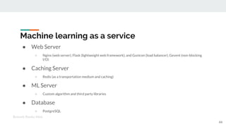 Machine learning as a service
● Web Server
○ Nginx (web server), Flask (lightweight web framework), and Gunicon (load balancer), Gevent (non-blocking
I/O)
● Caching Server
○ Redis (as a transportation medium and caching)
● ML Server
○ Custom algorithm and third party libraries
● Database
○ PostgreSQL
44
Kenneth Emeka Odoh
 