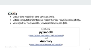 Goals
● A real-time model for time series analysis.
● A less computational intensive model thereby resulting in scalability.
● A support for multivariate / univariate time series data.
introducing
pySmooth
( https://github.com/kenluck2001/pySmooth)
and
Anomaly
( https://github.com/kenluck2001/anomaly)
Kenneth Emeka Odoh
8
 