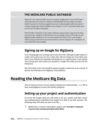 454 BOOK 5
.json
following steps will show you how to do this:
1. https://console.developers.google.com/
Medicare is the national health insurance program (single payer) in the United States
administered by the Centers for Medicare and Medicade Services (CMS). It provides
health insurance for Americans aged 65 and over. It also provides health insurance to
younger people with certain disabilities and conditions. In 2017 it provided health insur-
ance to over 58 million individuals.
With 58 million individuals in the system, Medicare is generating a huge amount of big
data every year. Google and CMS teamed up to put a large amount of this data on the
BigQuery public database so you can take a peek at this data and do some analytics
without trying to load it all on your local machine. A home computer, PC or Raspberry Pi,
won’t hold all the data available.
 
