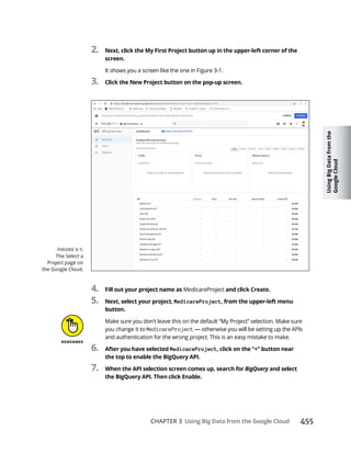 Using
Big
Data
from
the
Google
Cloud
CHAPTER 3 455
2.
screen.
3.
4. MedicareProject
5. MedicareProject
Make sure you don’t leave this on the default “My Project” selection. Make sure
you change it to MedicareProject
and authentication for the wrong project. This is an easy mistake to make.
6. MedicareProject
7. BigQuery
The Select a
Project page on
the Google Cloud.
 