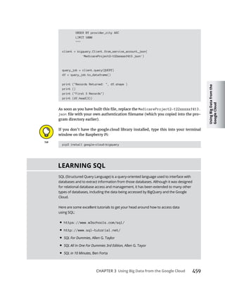 Using
Big
Data
from
the
Google
Cloud
CHAPTER 3 459
ORDER BY provider_city ASC
LIMIT 1000
"""
client = bigquery.Client.from_service_account_json(
'MedicareProject2-122xxxxxf413.json')
query_job = client.query(QUERY)
df = query_job.to_dataframe()
print ("Records Returned: ", df.shape )
print ()
print ("First 3 Records")
print (df.head(3))
MedicareProject2-122xxxxxf413.
json -
window on the Raspberry Pi:
pip3 install google-cloud-bigquery
SQL
SQL (Structured Query Language) is a query-oriented language used to interface with
databases and to extract information from those databases. Although it was designed
for relational database access and management, it has been extended to many other
types of databases, including the data being accessed by BigQuery and the Google
Cloud.
Here are some excellent tutorials to get your head around how to access data
using SQL:
• https://www.w3schools.com/sql/
• http://www.sql-tutorial.net/
• SQL For Dummies
• SQL All In One For Dummies 3rd Edition,
• SQL in 10 Minutes, Ben Forta
 