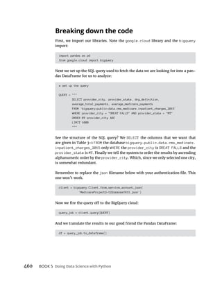 BOOK 5
google.cloud library and the bigquery
import:
import pandas as pd
from google.cloud import bigquery
-
# set up the query
QUERY = """
SELECT provider_city, provider_state, drg_definition,
average_total_payments, average_medicare_payments
FROM `bigquery-public-data.cms_medicare.inpatient_charges_2015`
WHERE provider_city = "GREAT FALLS" AND provider_state = "MT"
ORDER BY provider_city ASC
LIMIT 1000
"""
SELECT
FROM the database bigquery-public-data.cms_medicare.
inpatient_charges_2015 only WHERE the provider_city is GREAT FALLS and the
provider_state is MT
provider_city
is somewhat redundant.
json
one won’t work.
client = bigquery.Client.from_service_account_json(
'MedicareProject2-122xxxxxef413.json')
query_job = client.query(QUERY)
df = query_job.to_dataframe()
 