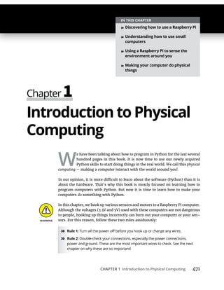 CHAPTER 1 Introduction to Physical Computing 471
Introduction to Physical
Computing
W
e have been talking about how to program in Python for the last several
hundred pages in this book. It is now time to use our newly acquired
Python skills to start doing things in the real world. We call this physical
computing — making a computer interact with the world around you!
about the hardware. That’s why this book is mostly focused on learning how to
program computers with Python. But now it is time to learn how to make your
computers do something with Python.
In this chapter, we hook up various sensors and motors to a Raspberry Pi computer.
to people, hooking up things incorrectly can burn out your computer or your sen-
sors. For this reason, follow these two rules assiduously:
» Rule 1: Turn all
» Rule 2:
IN THIS CHAPTER
» Discovering how to use a Raspberry Pi
» Understanding how to use small
computers
» Using a Raspberry Pi to sense the
environment around you
» Making your computer do physical
things
 