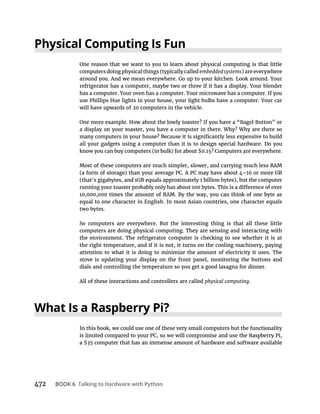 472 BOOK 6 Talking to Hardware with Python
Physical Computing Is Fun
One reason that we want to you to learn about physical computing is that little
embeddedsystems
around you. And we mean everywhere. Go up to your kitchen. Look around. Your
refrigerator has a computer, maybe two or three if it has a display. Your blender
has a computer. Your oven has a computer. Your microwave has a computer. If you
use Phillips Hue lights in your house, your light bulbs have a computer. Your car
will have upwards of 20 computers in the vehicle.
One more example. How about the lowly toaster? If you have a “Bagel Button” or
a display on your toaster, you have a computer in there. Why? Why are there so
all your gadgets using a computer than it is to design special hardware. Do you
Most of these computers are much simpler, slower, and carrying much less RAM
equal to one character in English. In most Asian countries, one character equals
two bytes.
So computers are everywhere. But the interesting thing is that all these little
computers are doing physical computing. They are sensing and interacting with
the environment. The refrigerator computer is checking to see whether it is at
the right temperature, and if it is not, it turns on the cooling machinery, paying
attention to what it is doing to minimize the amount of electricity it uses. The
stove is updating your display on the front panel, monitoring the buttons and
dials and controlling the temperature so you get a good lasagna for dinner.
All of these interactions and controllers are called physical computing.
What Is a Raspberry Pi?
In this book, we could use one of these very small computers but the functionality
 