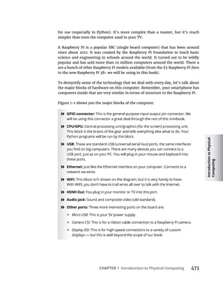 Introduction
to
Physical
Computing
CHAPTER 1 Introduction to Physical Computing
since about 2012. It was created by the Raspberry Pi Foundation to teach basic
science and engineering in schools around the world. It turned out to be wildly
popular and has sold more than 19 million computers around the world. There a
To demystify some of the technology that we deal with every day, let’s talk about
the major blocks of hardware on this computer. Remember, your smartphone has
computers inside that are very similar in terms of structure to the Raspberry Pi.
» GPIO connector:
» CPU/GPU:
» USB:
» Ethernet:
» WiFi:
» HDMI Out:
» Audio jack:
» Other ports:
• Micro USB:
• Camera CSI:
• Display DSI:
 