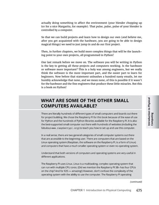 Introduction
to
Physical
Computing
CHAPTER 1 Introduction to Physical Computing
controlled by a computer.
after you get acquainted with the hardware, you are going to be able to design
Then, in further chapters, we build more complex things that will be the launch-
ing point to your own projects, all programmed in Python!
One last remark before we move on. The software you will be writing in Python
is the key to getting all these projects and computers working. Is the hardware
think the software is the more important part, and the easier part to learn for
beginners. Now before that statement unleashes a hundred nasty emails, let me
humbly acknowledge that none, and we mean none, of this is possible if it wasn’t
is a book on Python!
WHAT ARE SOME OF THE OTHER SMALL
COMPUTERS AVAILABLE?
www.raspberrypi.org
(continued)
 
