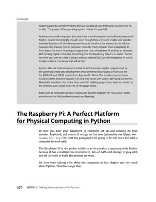 BOOK 6 Talking to Hardware with Python
The Raspberry Pi: A Perfect Platform
By now you have your Raspberry Pi computer set up and running on your
www.
raspberrypi.org
computer to work with!
The Raspberry Pi is the perfect platform to do physical computing with Python
because it has a multiscreen environment, lots of RAM and storage to play with
and all the tools to build the projects we want.
We have been talking a lot about the computers in this chapter and not much
about Python. Time to change that.
(continued)
 