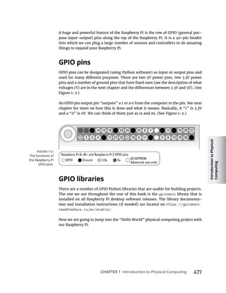 Introduction
to
Physical
Computing
CHAPTER 1 Introduction to Physical Computing 477
-
into which we can plug a large number of sensors and controllers to do amazing
things to expand your Raspberry Pi.
GPIO pins
An GPIO pin output pin “outputs” a 1 or a 0 from the computer to the pin. See next
GPIO libraries
There are a number of GPIO Python libraries that are usable for building projects.
The one we use throughout the rest of this book is the gpiozero library that is
installed on all Raspberry Pi desktop software releases. The library documenta-
https://gpiozero.
readthedocs.io/en/stable/.
Now we are going to jump into the “Hello World” physical computing project with
our Raspberry Pi.
 