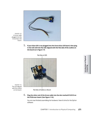 Introduction
to
Physical
Computing
CHAPTER 1 Introduction to Physical Computing 481
5. If your blue LED is not plugged into the Grove blue LED board, then plug
the board as in Figure 1-9.
6. Plug the other end of the Grove cable into the slot marked D12/D13 on
 
