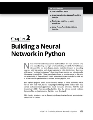 CHAPTER 2 Building a Neural Network in Python 365
Building a Neural
Networkin Python
N
eural networks and various other models of how the brain operates have
widespread “irrational exuberance” about how the perceptron was going to make
because of the application areas that have been developed.
-
IN THIS CHAPTER
» How machines learn
» Understanding the basics of machine
learning
» Teaching a machine to learn
something
» Using TensorFlow to do machine
learning
 
