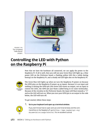 482 BOOK 6 Talking to Hardware with Python
Controlling the LED with Python
on the Raspberry Pi
Now that we have the hardware all connected, we can apply the power to the
Raspberry Pi. If all is well, then you will see your Grove blue LED light up, a blue
The Grove blue LED lights up when we turn the Raspberry Pi power on because
the GPIO pins on the Raspberry Pi power up as inputs. Because it is an input and
and so the LED will turn on. When you turn your GPIO pin to an output in the code
To get started, follow these steps:
1. Go to your keyboard and open up a terminal window.
https://www.raspberrypi.org/
documentation/usage/terminal/
 