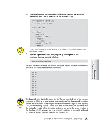 Introduction
to
Physical
Computing
CHAPTER 1 Introduction to Physical Computing
2.
HelloWorld.py.
from gpiozero import LED
from time import sleep
blue = LED(12)
while True:
blue.on()
print( "LED On")
sleep(1)
blue.off()
print( "LED Off")
sleep(1)
https://www.raspberrypi.org/
magpi/edit-text/
3. Now the big moment. Start your program by running this on the
command line your terminal window:
sudo python3 HelloWorld.py
appear on the screen in the terminal window:
LED On
LED Off
LED On
LED Off
LED On
LED Off
LED On
LED Off
LED On
LED Off
LED On
The keyword sudo stands for super user do. We use sudo in front of the python3
command in this type of code because some versions of the Raspberry Pi operating
system restricts access to certain pins and functions from a regular user. By using
sudo, we are running this as a super user. This means it will run no matter how
the particular version of the operating system is set up. In the newer versions of
the Raspberry Pi OS, you can just type python3 HelloWorld.py and it will work.
If it doesn’t, go back to sudo python3 HelloWorld.py.
 