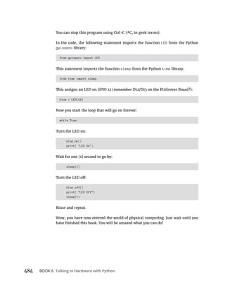 484 BOOK 6 Talking to Hardware with Python
In the code, the following statement imports the function LED from the Python
gpiozero library:
from gpiozero import LED
This statement imports the function sleep from the Python time library:
from time import sleep
blue = LED(12)
Now you start the loop that will go on forever:
while True:
Turn the LED on:
blue.on()
print( "LED On")
sleep(1)
blue.off()
print( "LED Off")
sleep(1)
Rinse and repeat.
Wow, you have now entered the world of physical computing. Just wait until you
 