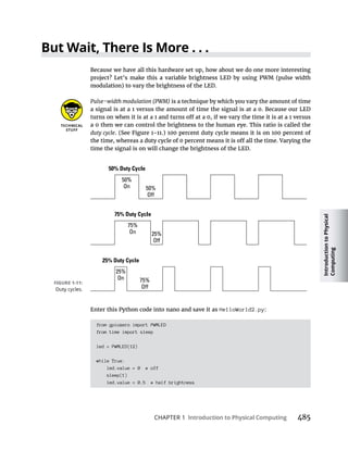 Introduction
to
Physical
Computing
CHAPTER 1 Introduction to Physical Computing
Because we have all this hardware set up, how about we do one more interesting
Pulse-width modulation (PWM) is a technique by which you vary the amount of time
a signal is at a 1 versus the amount of time the signal is at a 0. Because our LED
a 0 then we can control the brightness to the human eye. This ratio is called the
duty cycle
time the signal is on will change the brightness of the LED.
Enter this Python code into nano and save it as HelloWorld2.py:
from gpiozero import PWMLED
from time import sleep
led = PWMLED(12)
while True:
led.value = 0 # off
sleep(1)
led.value = 0.5 # half brightness
 