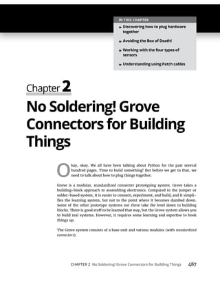 CHAPTER 2 No Soldering! Grove Connectors for Building Things 487
No Soldering! Grove
Connectors for Building
Things
O
kay, okay. We all have been talking about Python for the past several
hundred pages. Time to build something! But before we get to that, we
need to talk about how to plug things together.
Grove is a modular, standardized connecter prototyping system. Grove takes a
building-block approach to assembling electronics. Compared to the jumper or
solder-based system, it is easier to connect, experiment, and build, and it simpli-
Some of the other prototype systems out there take the level down to building
to build real systems. However, it requires some learning and expertise to hook
things up.
The Grove system consists of a base unit and various modules (with standardized
connectors).
IN THIS CHAPTER
» Discovering how to plug hardware
together
» Avoiding the Box of Death!
» Working with the four types of
sensors
» Understanding using Patch cables
 