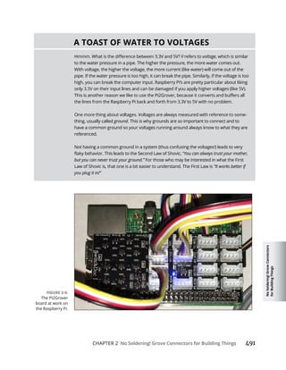 No
Soldering!
Grove
Connectors
for
Building
Things
CHAPTER 2 No Soldering! Grove Connectors for Building Things
A TOAST OF WATER TO VOLTAGES
V refers to voltage, which is similar
to the water pressure in a pipe. The higher the pressure, the more water comes out.
With voltage, the higher the voltage, the more current (like water) will come out of the
pipe. If the water pressure is too high, it can break the pipe. Similarly, if the voltage is too
high, you can break the computer input. Raspberry Pi’s are pretty particular about liking
-
thing, usually called ground. This is why grounds are so important to connect and to
have a common ground so your voltages running around always know to what they are
referenced.
Not having a common ground in a system (thus confusing the voltages!) leads to very
You can always trust your mother,
but you can never trust your ground.” For those who may be interested in what the First
Law of Shovic is, that one is a bit easier to understand. The First Law is “It works better if
you plug it in!”
The Pi2Grover
board at work on
the Raspberry Pi.
 
