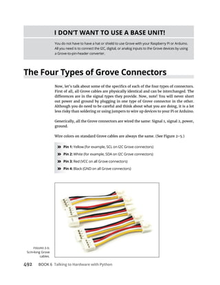BOOK 6 Talking to Hardware with Python
The Four Types of Grove Connectors
First of all, all Grove cables are physically identical and can be interchanged. The
out power and ground by plugging in one type of Grove connector in the other.
Although you do need to be careful and think about what you are doing, it is a lot
less risky than soldering or using jumpers to wire up devices to your Pi or Arduino.
ground.
» Pin 1: Yellow (for example, SCL on I2C Grove connectors)
» White (for example, SDA on I2C Grove connectors)
» Pin 3:
» Pin 4: Black (GND on all Grove connectors)
I DON’T WANT TO USE A BASE UNIT!
You do not have to have a hat or shield to use Grove with your Raspberry Pi or Arduino.
All you need is to connect the I2C, digital, or analog inputs to the Grove devices by using
a Grove-to-pin-header converter.
cables.
 