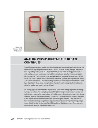 BOOK 6 Talking to Hardware with Python
ANALOG VERSUS DIGITAL: THE DEBATE
CONTINUES
-
by a digital port. Okay, okay. Enough about that. Let’s just treat signals for this book as
digital or analog and leave it at that. Whew!
An analog signal is used when it is important to know what voltage is present at the sig-
is, it is important for us to know what the actual voltage number is. Later, we discuss
how to read an analog voltage into a digital computer by converting the analog voltage
into a digital number by the use of an ADC (analog-to-digital converter). Then our com-
puter can tell whether the plant is dry or not!
A Grove UART
RFID reader.
 