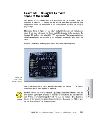 No
Soldering!
Grove
Connectors
for
Building
Things
CHAPTER 2 No Soldering! Grove Connectors for Building Things 497
sense of the world
plug and go!
more! It not only calculates the visible sunlight strength, it also measures the
can tell you whether you are going to get sunburned as well as if your plants are
happy!
You just have to love the things you can do these days with computers.
clear top to let the light through to measure.
the pin descriptions of the Grove connector.
The Grove I2C
sunlight sensor.
 