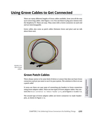 No
Soldering!
Grove
Connectors
for
Building
Things
CHAPTER 2 No Soldering! Grove Connectors for Building Things 499
Using Grove Cables to Get Connected
the Raspberry Pi. These are easy. They come with a Grove connector on each end
and are interchangeable.
Grove cables also come as patch cables (between Grove and pins) and we talk
about them next.
Grove Patch Cables
There always seems to be some kind of device or sensor that does not have Grove
connectors and yet you want to use it in your system. The solution to this is to use
a patch cable!
It turns out there are easy ways of converting pin headers to Grove connectors
using Grove adaptor cables. There are two types of Grove adaptor cables. One con-
verts the Grove connector to female header pins
The second type of Grove adaptor cables are Grove-connector-to-male-header-
20cm Grove
cables.
 