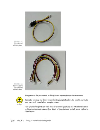 500 BOOK 6 Talking to Hardware with Python
The power of the patch cable is that you can connect to non-Grove sensors.
Basically, you map the Grove connector to your pin headers. Be careful and make
sure you check twice before applying power!
How you map depends on what kind of a sensor you have and what the interface
is. Grove connectors support four kinds of interfaces as we talk about earlier in
this chapter.
Grove female
header cables.
A close-up of a
Grove female
header cables.
 
