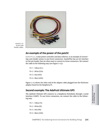 No
Soldering!
Grove
Connectors
for
Building
Things
CHAPTER 2 No Soldering! Grove Connectors for Building Things
An example of the power of the patch!
SunAirPlus, a solar power controller and data collector, is an example of convert-
on the pin header that we often want to convert to Grove connectors. We connect
adaptor board on the Raspberry Pi.
Second example: The Adafruit Ultimate GPS
-
ing way:
Grove male
header cables.
 