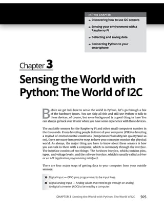 CHAPTER 3 Sensing the World with Python: The World of I2C 505
Sensing the World with
Python: The World of I2C
B
efore we get into how to sense the world in Python, let’s go through a few
of the hardware issues. You can skip all this and still use Python to talk to
these devices, of course, but some background is a good thing to have You
can always go back over it later when you have some experience with these devices.
The available sensors for the Raspberry Pi and other small computers number in
the thousands. From detecting people in front of your computer (PIR) to detecting
a myriad of environmental conditions (temperature/humidity/air quality/and so
on), there are many inexpensive ways to have your computer monitor the physical
world. As always, the major thing you have to know about these sensors is how
you can talk to them with a computer, which is commonly through the interface.
The interface consists of two things: The hardware interface, which contains pins,
types, and voltage levels, and the software interface, which is usually called a driver
or an API (application programming interface).
There are four major ways of getting data to your computer from your outside
sensors:
»
»
IN THIS CHAPTER
» Discovering how to use I2C sensors
» Sensing your environment with a
Raspberry Pi
» Collecting and saving data
» Connecting Python to your
smartphone
 