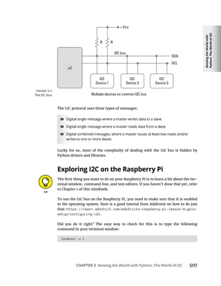 Sensing
the
World
with
Python:
The
World
of
I2C
CHAPTER 3 Sensing the World with Python: The World of I2C 507
The I2C protocol uses three types of messages:
»
»
»
Lucky for us, most of the complexity of dealing with the I2C bus is hidden by
Python drivers and libraries.
Exploring I2C on the Raspberry Pi
-
minal window, command line, and text editors. If you haven’t done that yet, refer
To use the I2C bus on the Raspberry Pi, you need to make sure that it is enabled
in the operating system. Here is a good tutorial from Adafrui9t on how to do just
that: https://learn.adafruit.com/adafruits-raspberry-pi-lesson-4-gpio-
setup/configuring-i2c.
Did you do it right? The easy way to check for this is to type the following
command in your terminal window:
I2cdetect -y 1
 