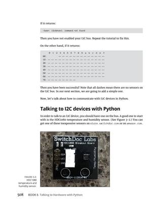 508 Talking to Hardware with Python
If it returns:
-bash: i2cdetect: command not found
On the other hand, if it returns:
0 1 2 3 4 5 6 7 8 9 a b c d e f
00: -- -- -- -- -- -- -- -- -- -- -- -- --
10: -- -- -- -- -- -- -- -- -- -- -- -- -- -- -- --
20: -- -- -- -- -- -- -- -- -- -- -- -- -- -- -- --
30: -- -- -- -- -- -- -- -- -- -- -- -- -- -- -- --
40: -- -- -- -- -- -- -- -- -- -- -- -- -- -- -- --
50: -- -- -- -- -- -- -- -- -- -- -- -- -- -- -- --
60: -- -- -- -- -- -- -- -- -- -- -- -- -- -- -- --
70: -- -- -- -- -- -- -- --
the I2C bus. In our next section, we are going to add a simple one.
Talking to I2C devices with Python
In order to talk to an I2C device, you should have one on the bus. A good one to start
get one of these inexpensive sensors on store.switchdoc.com or on amazon.com.
HDC1080
 