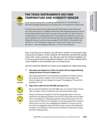 Sensing
the
World
with
Python:
The
World
of
I2C
CHAPTER 3 Sensing the World with Python: The World of I2C 509
1. Shut down your Raspberry Pi. When the yellow LED has stopped blinking,
unplug the power from your Raspberry Pi.
2. Plug a Grove cable into the HDC1080. (See Figure 3-3.)
sudo halt
THE TEXAS INSTRUMENTS HDC1080
TEMPERATURE AND HUMIDITY SENSOR
 