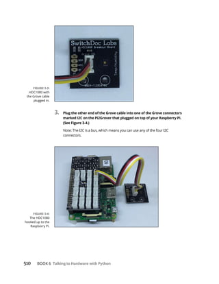 510 Talking to Hardware with Python
3. Plug the other end of the Grove cable into one of the Grove connectors
marked I2C on the Pi2Grover that plugged on top of your Raspberry Pi.
(See Figure 3-4.)
 