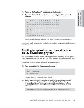 Sensing
the
World
with
Python:
The
World
of
I2C
CHAPTER 3 Sensing the World with Python: The World of I2C 511
4. Power up the Raspberry Pi and open a terminal window.
5. Type into the terminal sudo i2cdetect -y 1 and you will be rewarded
with this:
0 1 2 3 4 5 6 7 8 9 a b c d e f
00: -- -- -- -- -- -- -- -- -- -- -- -- --
10: -- -- -- -- -- -- -- -- -- -- -- -- -- -- -- --
20: -- -- -- -- -- -- -- -- -- -- -- -- -- -- -- --
30: -- -- -- -- -- -- -- -- -- -- -- -- -- -- -- --
40: 40 -- -- -- -- -- -- -- -- -- -- -- -- -- -- --
50: -- -- -- -- -- -- -- -- -- -- -- -- -- -- -- --
60: -- -- -- -- -- -- -- -- -- -- -- -- -- -- -- --
70: -- -- -- -- -- -- -- --
from this sensor.
Reading temperature and humidity from
an I2C device using Python
The use of Python libraries are key to being productive in writing Python applica-
To read the temperature and humidity, follow these steps:
1. First, create a directory in your main directory:
cd
mkdir I2CTemperature
cd I2CTemperature
I2CTemperature
2. Before looking at the Python code for reading your temperature, install
the library on our Raspberry Pi. You do this by “cloning” the library
located at github.com by using the following command in your terminal
window:
git clone https://github.com/switchdoclabs/SDL_Pi_HDC1080_Python3.git
 