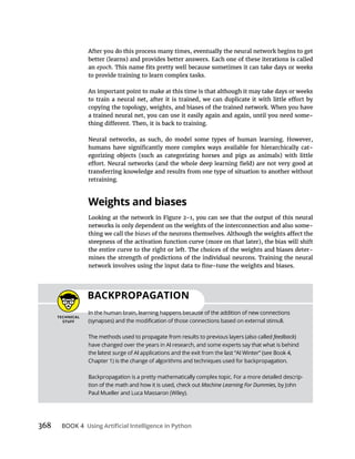 368 BOOK 4
an epoch
to provide training to learn complex tasks.
-
-
retraining.
Weights and biases
-
thing we call the biases
-
BACKPROPAGATION
In the human brain, learning happens because of the addition of new connections
The methods used to propagate from results to previous layers (also called feedback)
-
tion of the math and how it is used, check out Machine Learning For Dummies, by John
 