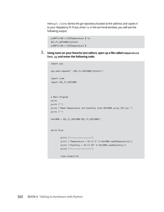512 Talking to Hardware with Python
git clone
ls
pi@RPi3-60:~/I2CTemperature $ ls
SDL_Pi_HDC1080_Python3
pi@RPi3-60:~/I2CTemperature $
3. temperature
Test.py and enter the following code:
import sys
sys.path.append('./SDL_Pi_HDC1080_Python3')
import time
import SDL_Pi_HDC1080
# Main Program
print
print ("")
print ("Read Temperature and Humidity from HDC1080 using I2C bus ")
print ("")
hdc1080 = SDL_Pi_HDC1080.SDL_Pi_HDC1080()
while True:
print ("-----------------")
print ("Temperature = %3.1f C" % hdc1080.readTemperature())
print ("Humidity = %3.1f %%" % hdc1080.readHumidity())
print ("-----------------")
time.sleep(3.0)
 