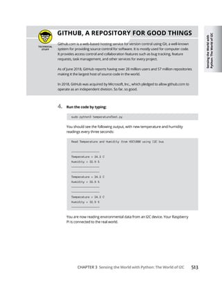 Sensing
the
World
with
Python:
The
World
of
I2C
CHAPTER 3 Sensing the World with Python: The World of I2C
4. Run the code by typing:
sudo python3 temperatureTest.py
Read Temperature and Humidity from HDC1080 using I2C bus
-----------------
Temperature = 24.2 C
Humidity = 32.9 %
-----------------
-----------------
Temperature = 24.2 C
Humidity = 32.9 %
-----------------
-----------------
Temperature = 24.2 C
Humidity = 32.9 %
-----------------
GITHUB, A REPOSITORY FOR GOOD THINGS
 