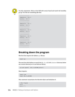 514 Talking to Hardware with Python
Try this experiment. Blow on the HDC1080 sensor board and watch the humidity
go up! You will see something like this:
-----------------
Temperature = 24.2 C
Humidity = 32.9 %
-----------------
-----------------
Temperature = 24.1 C
Humidity = 33.6 %
-----------------
-----------------
Temperature = 24.1 C
Humidity = 33.9 %
-----------------
-----------------
Temperature = 24.1 C
Humidity = 36.3 %
-----------------
-----------------
Temperature = 24.1 C
Humidity = 36.5 %
-----------------
-----------------
Breaking down the program
sys library:
import sys
The next line tells Python to search the SDL_Pi_HDC1080_Python3 directory below
sys.path.append('./SDL_Pi_HDC1080_Python3')
More imports:
import time
import SDL_Pi_HDC1080
# Main Program
print
print ("")
 