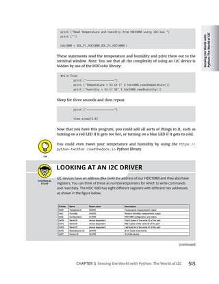 Sensing
the
World
with
Python:
The
World
of
I2C
CHAPTER 3 Sensing the World with Python: The World of I2C 515
print ("Read Temperature and Humidity from HDC1080 using I2C bus ")
print ("")
hdc1080 = SDL_Pi_HDC1080.SDL_Pi_HDC1080()
These statements read the temperature and humidity and print them out to the
hidden by use of the HDC1080 library:
while True:
print ("-----------------")
print ("Temperature = %3.1f C" % hdc1080.readTemperature())
print ("Humidity = %3.1f %%" % hdc1080.readHumidity())
Sleep for three seconds and then repeat:
print ("-----------------")
time.sleep(3.0)
turning on a red LED if it gets too hot, or turning on a blue LED if it gets to cold.
You could even tweet your temperature and humidity by using the https://
python-twitter.readthedocs.io Python library.
LOOKING AT AN I2C DRIVER
(continued)
 