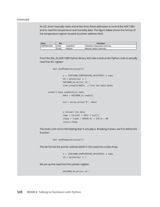 516 Talking to Hardware with Python
def readTemperature(self):
s = [HDC1080_TEMPERATURE_REGISTER] # temp
s2 = bytearray( s )
HDC1080_fw.write( s2 )
time.sleep(0.0625) # From the data sheet
#read 2 byte temperature data
data = HDC1080_fr.read(2)
buf = array.array('B', data)
# Convert the data
temp = (buf[0] * 256) buf[1]
cTemp = (temp / 65536.0) * 165.0 - 40
return cTemp
def readTemperature(self):
s = [HDC1080_TEMPERATURE_REGISTER] # temp
s2 = bytearray( s )
HDC1080_fw.write( s2 )
(continued)
 