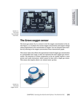 Sensing
the
World
with
Python:
The
World
of
I2C
CHAPTER 3 Sensing the World with Python: The World of I2C 519
The Grove oxygen sensor
2
) is a sensor to test the oxygen concentration in the air.
values proportional to the concentration of oxygen. You can interpret these num-
bers by referring to the oxygen concentration linear characteristic graph.
in a permissible error range, it does not represent the exact oxygen gas concen-
tration. The detection of certain components in the air usually requires a more
precise and costly instrument, which cannot be done with a single gas sensor.
 