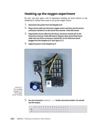 520 Talking to Hardware with Python
Hooking up the oxygen experiment
Raspberry Pi. Follow these steps to set up the oxygen sensor:
1. Disconnect the power from the Raspberry Pi.
2. Plug a Grove cable into the Grove oxygen sensor and then into the Grove
connector marked A1 on the Grove four-channel, 16-bit ADC board.
3. Plug another Grove cable into the Grove connector marked I2C on the
Grove four-channel, 16-bit ADC board. Plug the other end of that Grove
cable into one of the connectors marked I2C on the Pi2Grover board
plugged into the Raspberry Pi. (See Figure 3-7.)
4. Apply the power to the Raspberry Pi.
5. Run the command i2cdetect -y 1 inside a terminal window. You should
see this output:
0 1 2 3 4 5 6 7 8 9 a b c d e f
00: -- -- -- -- -- -- -- -- -- -- -- -- --
10: -- -- -- -- -- -- -- -- -- -- -- -- -- -- -- --
 